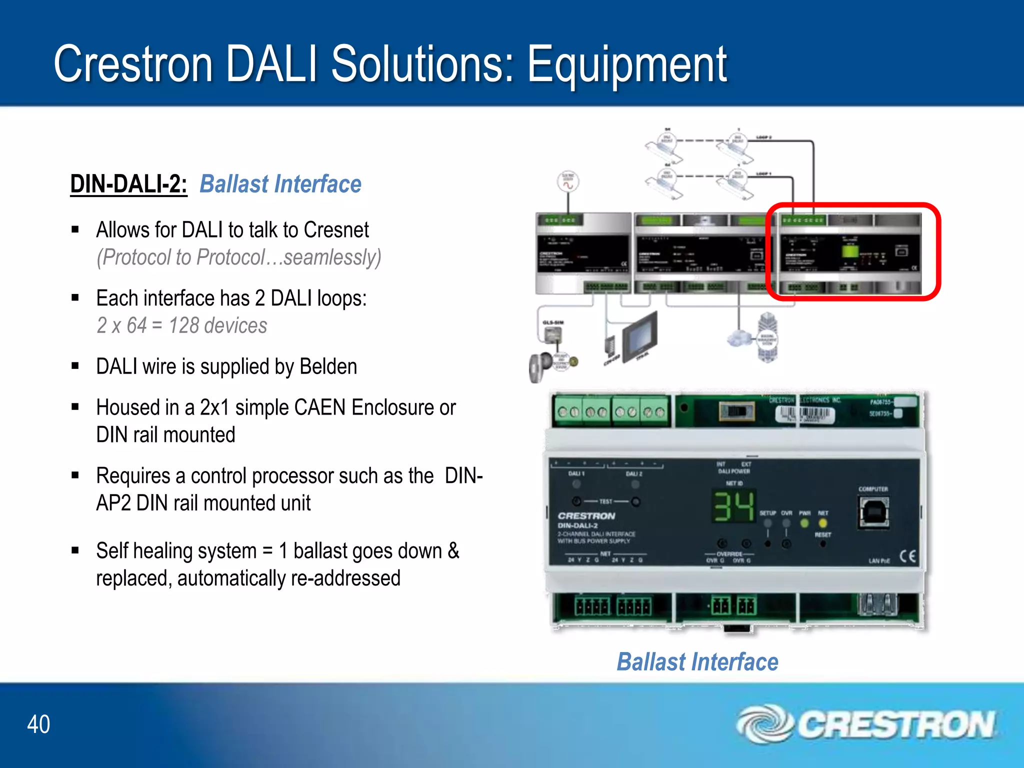 Crestron DALI Solutions: Equipment

     DIN-DALI-2: Ballast Interface
      Allows for DALI to talk to Cresnet
       (Protocol to Protocol…seamlessly)
      Each interface has 2 DALI loops:
       2 x 64 = 128 devices
      DALI wire is supplied by Belden
      Housed in a 2x1 simple CAEN Enclosure or
       DIN rail mounted
      Requires a control processor such as the DIN-
       AP2 DIN rail mounted unit

      Self healing system = 1 ballast goes down &
       replaced, automatically re-addressed


                                                       Ballast Interface

40
 