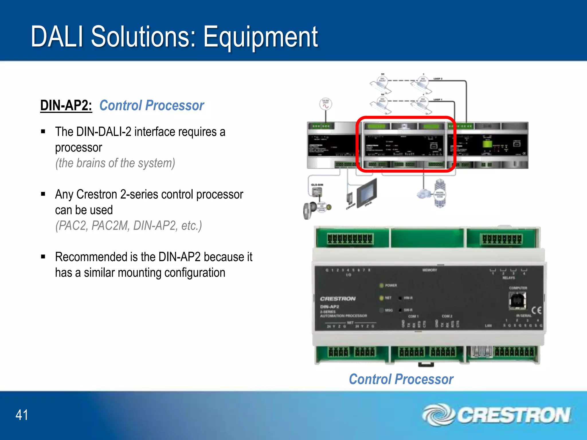 DALI Solutions: Equipment

     DIN-AP2: Control Processor
      The DIN-DALI-2 interface requires a
       processor
       (the brains of the system)

      Any Crestron 2-series control processor
       can be used
       (PAC2, PAC2M, DIN-AP2, etc.)

      Recommended is the DIN-AP2 because it
       has a similar mounting configuration




                                                 Control Processor

41
 