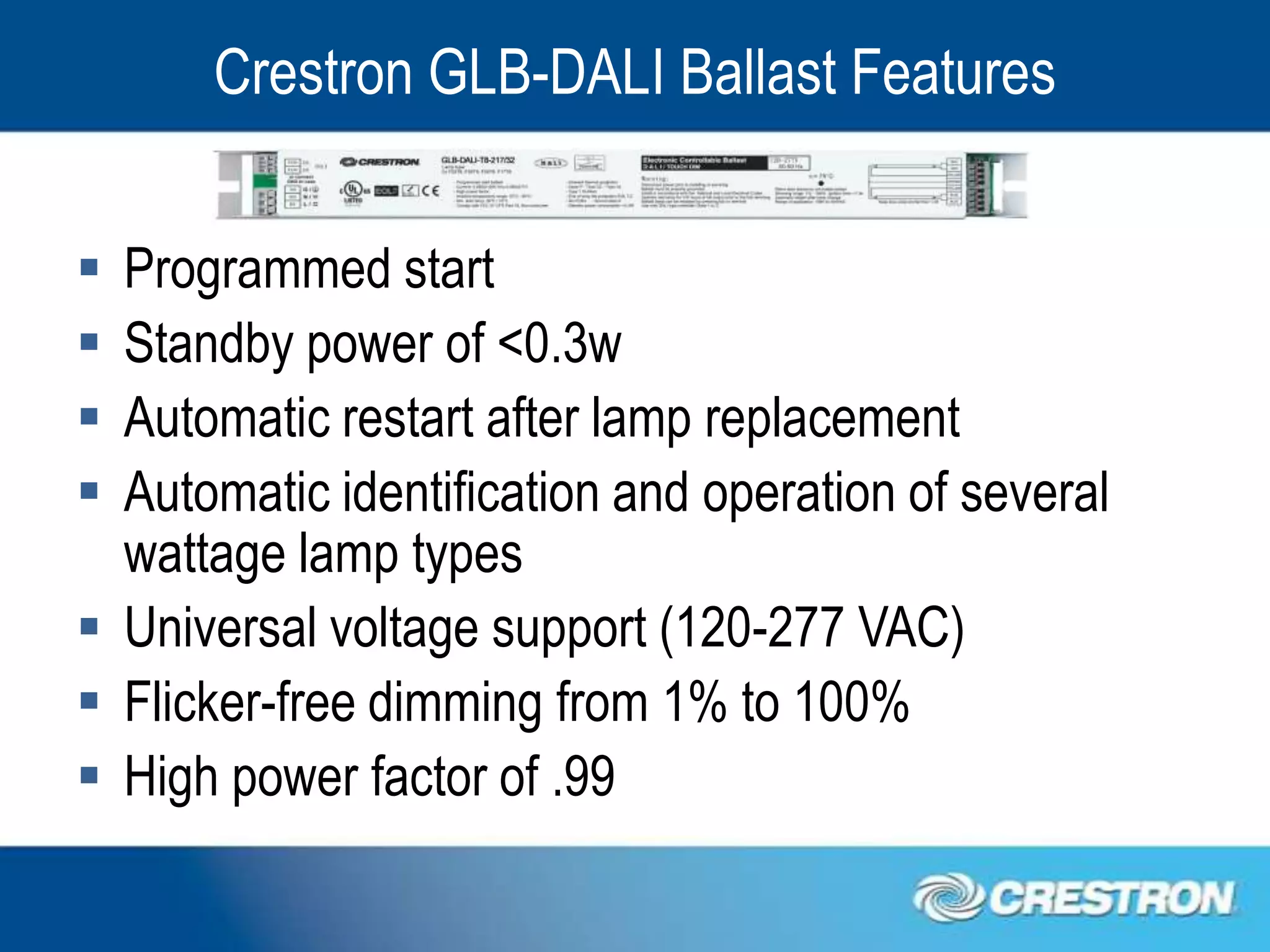 Crestron GLB-DALI Ballast Features


 Programmed start
 Standby power of <0.3w
 Automatic restart after lamp replacement
 Automatic identification and operation of several
  wattage lamp types
 Universal voltage support (120-277 VAC)
 Flicker-free dimming from 1% to 100%
 High power factor of .99
 