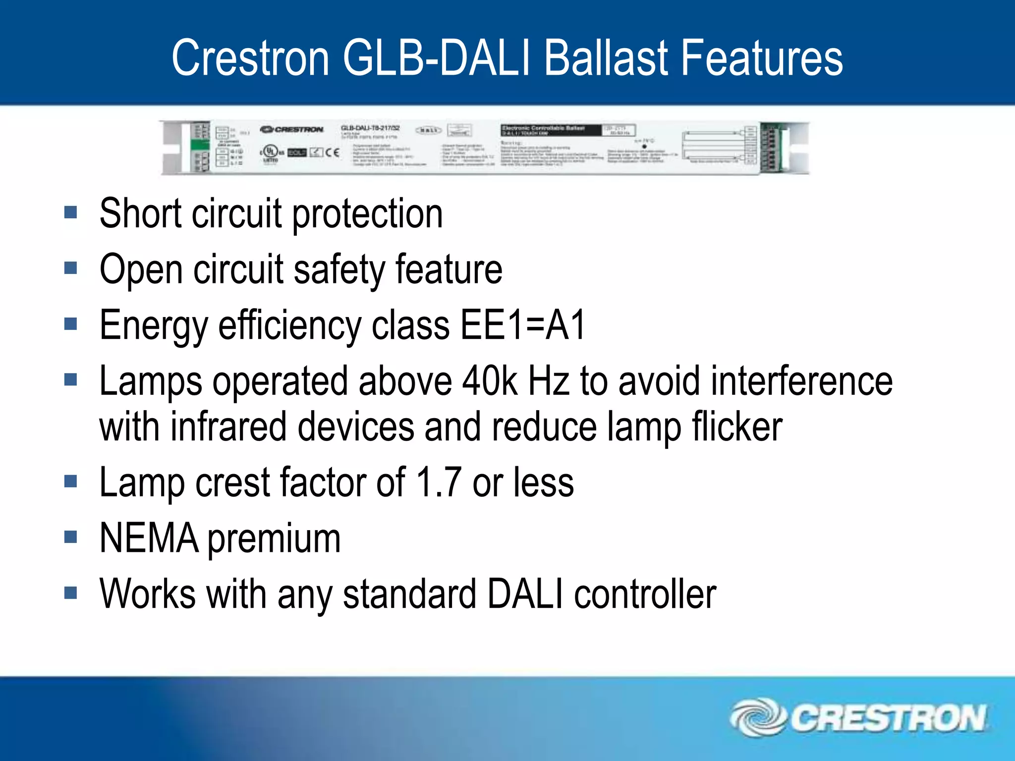 Crestron GLB-DALI Ballast Features


 Short circuit protection
 Open circuit safety feature
 Energy efficiency class EE1=A1
 Lamps operated above 40k Hz to avoid interference
  with infrared devices and reduce lamp flicker
 Lamp crest factor of 1.7 or less
 NEMA premium
 Works with any standard DALI controller
 