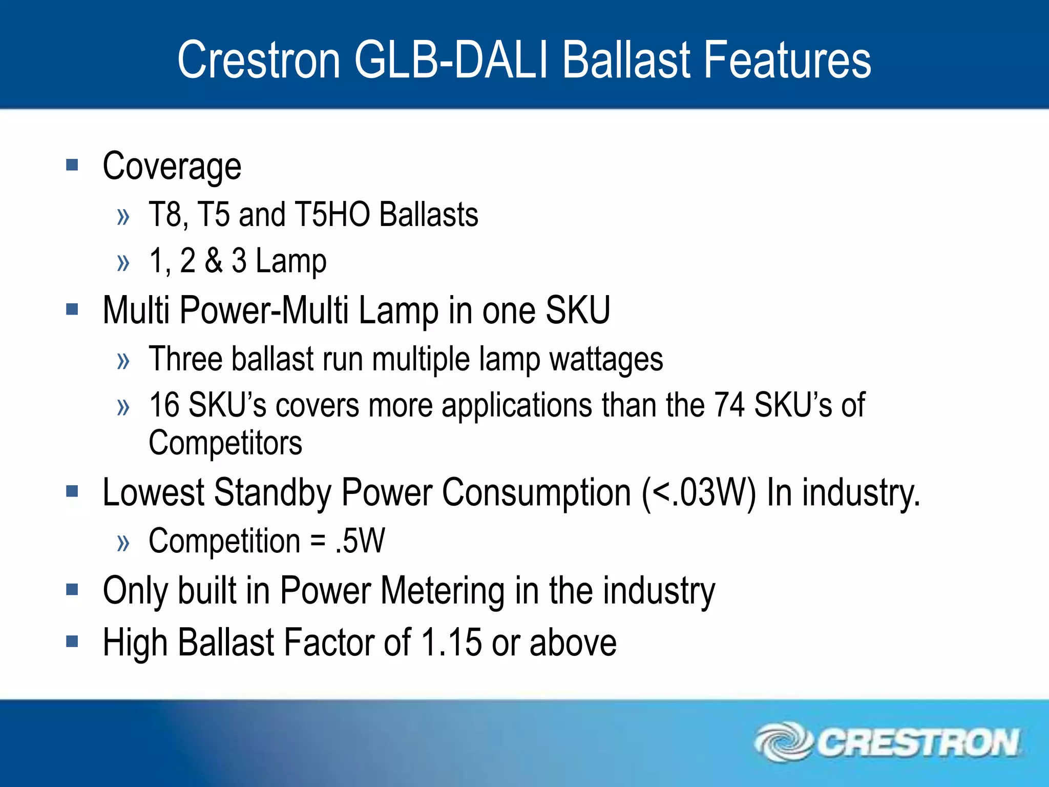 Crestron GLB-DALI Ballast Features
 Coverage
   » T8, T5 and T5HO Ballasts
   » 1, 2 & 3 Lamp
 Multi Power-Multi Lamp in one SKU
   » Three ballast run multiple lamp wattages
   » 16 SKU’s covers more applications than the 74 SKU’s of
     Competitors
 Lowest Standby Power Consumption (<.03W) In industry.
   » Competition = .5W
 Only built in Power Metering in the industry
 High Ballast Factor of 1.15 or above
 