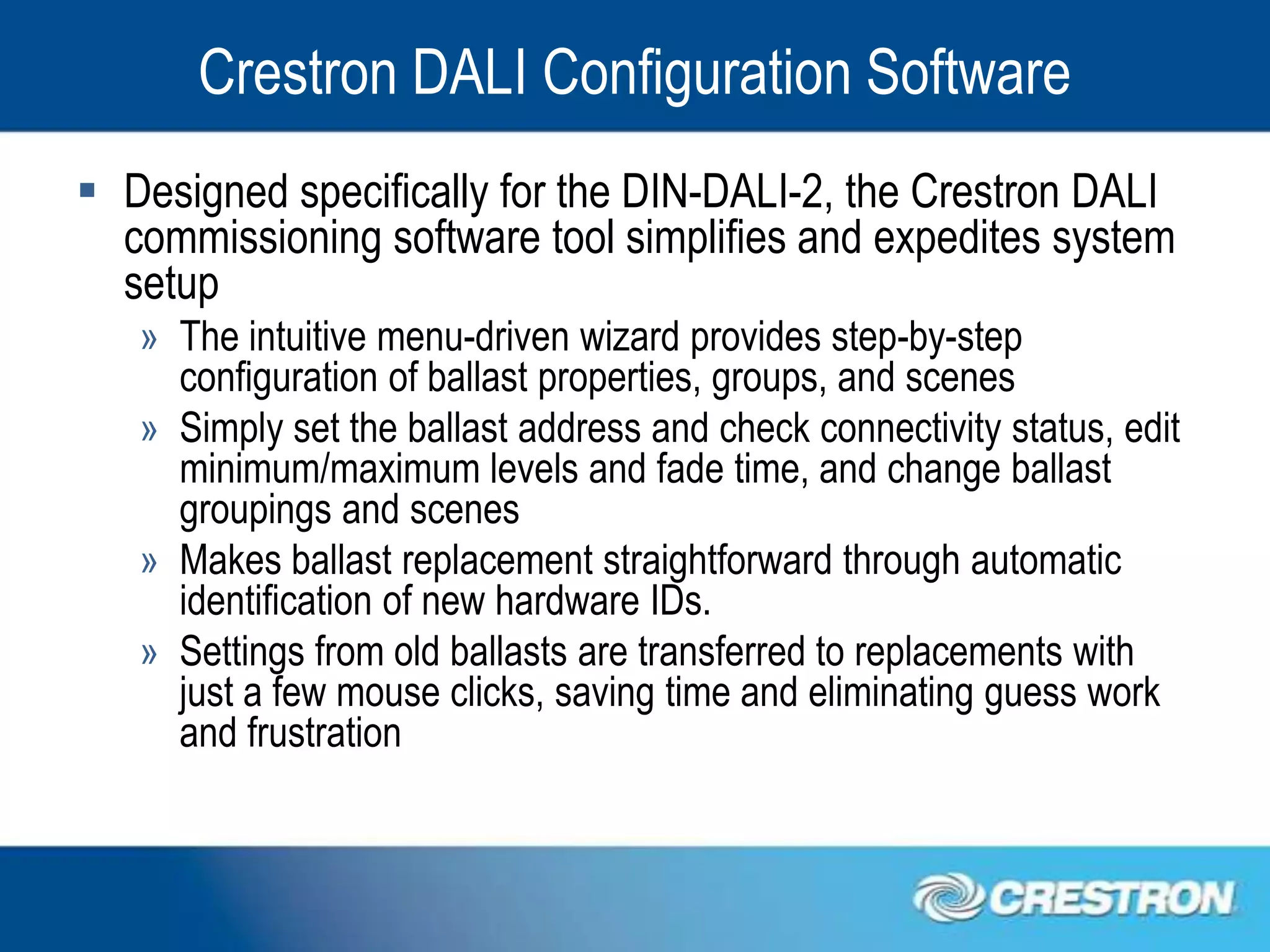 Crestron DALI Configuration Software
 Designed specifically for the DIN-DALI-2, the Crestron DALI
  commissioning software tool simplifies and expedites system
  setup
   » The intuitive menu-driven wizard provides step-by-step
     configuration of ballast properties, groups, and scenes
   » Simply set the ballast address and check connectivity status, edit
     minimum/maximum levels and fade time, and change ballast
     groupings and scenes
   » Makes ballast replacement straightforward through automatic
     identification of new hardware IDs.
   » Settings from old ballasts are transferred to replacements with
     just a few mouse clicks, saving time and eliminating guess work
     and frustration
 