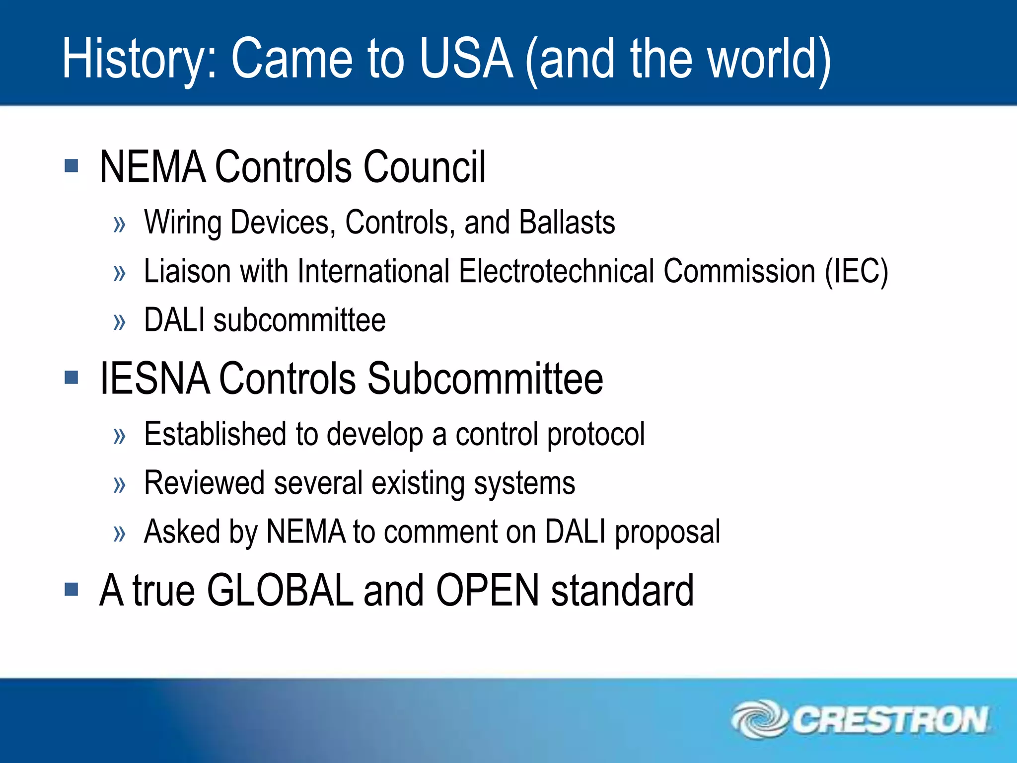 History: Came to USA (and the world)
 NEMA Controls Council
  » Wiring Devices, Controls, and Ballasts
  » Liaison with International Electrotechnical Commission (IEC)
  » DALI subcommittee
 IESNA Controls Subcommittee
  » Established to develop a control protocol
  » Reviewed several existing systems
  » Asked by NEMA to comment on DALI proposal
 A true GLOBAL and OPEN standard
 
