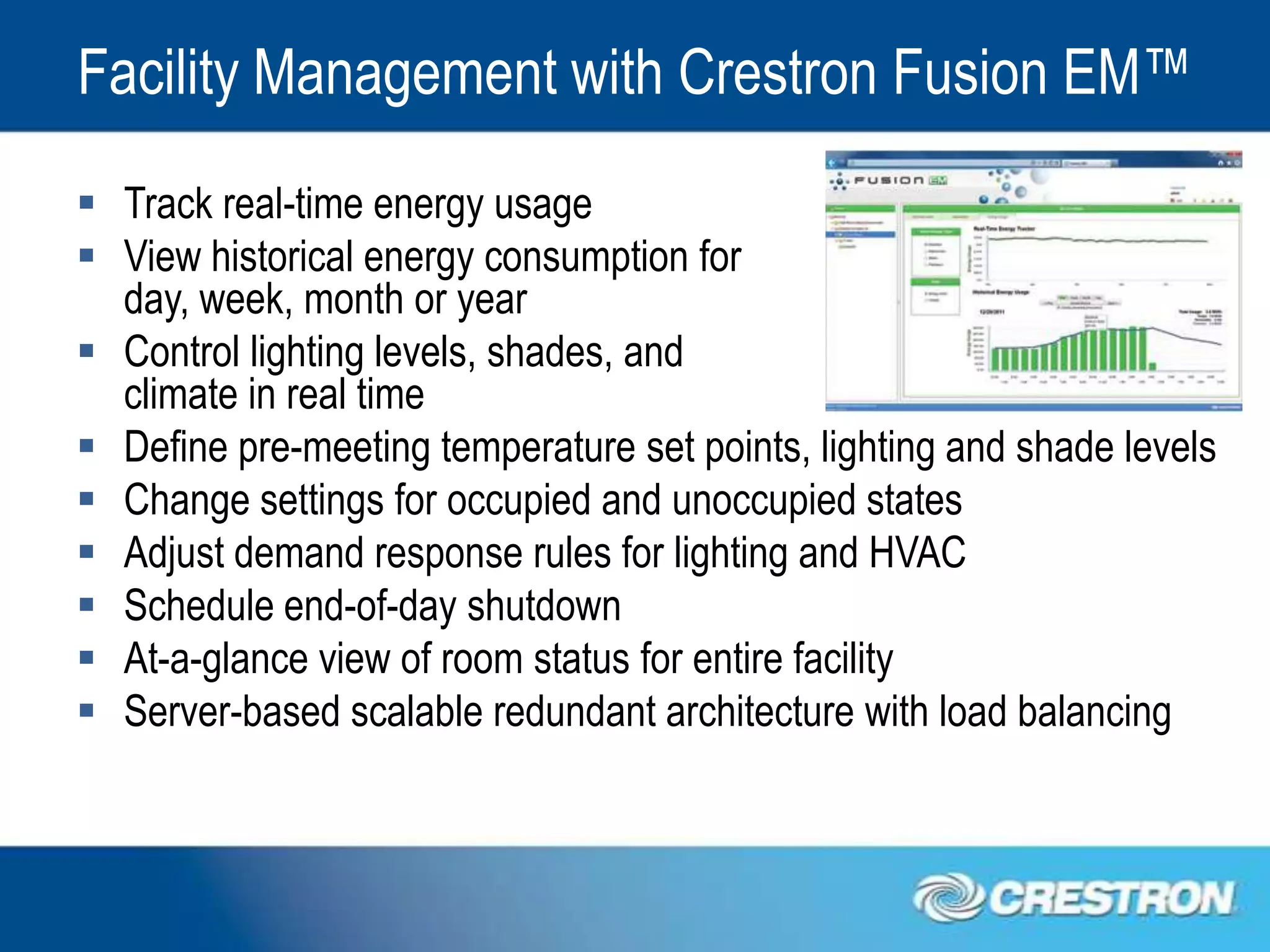 Facility Management with Crestron Fusion EM™
 Track real-time energy usage
 View historical energy consumption for
  day, week, month or year
 Control lighting levels, shades, and
  climate in real time
 Define pre-meeting temperature set points, lighting and shade levels
 Change settings for occupied and unoccupied states
 Adjust demand response rules for lighting and HVAC
 Schedule end-of-day shutdown
 At-a-glance view of room status for entire facility
 Server-based scalable redundant architecture with load balancing
 