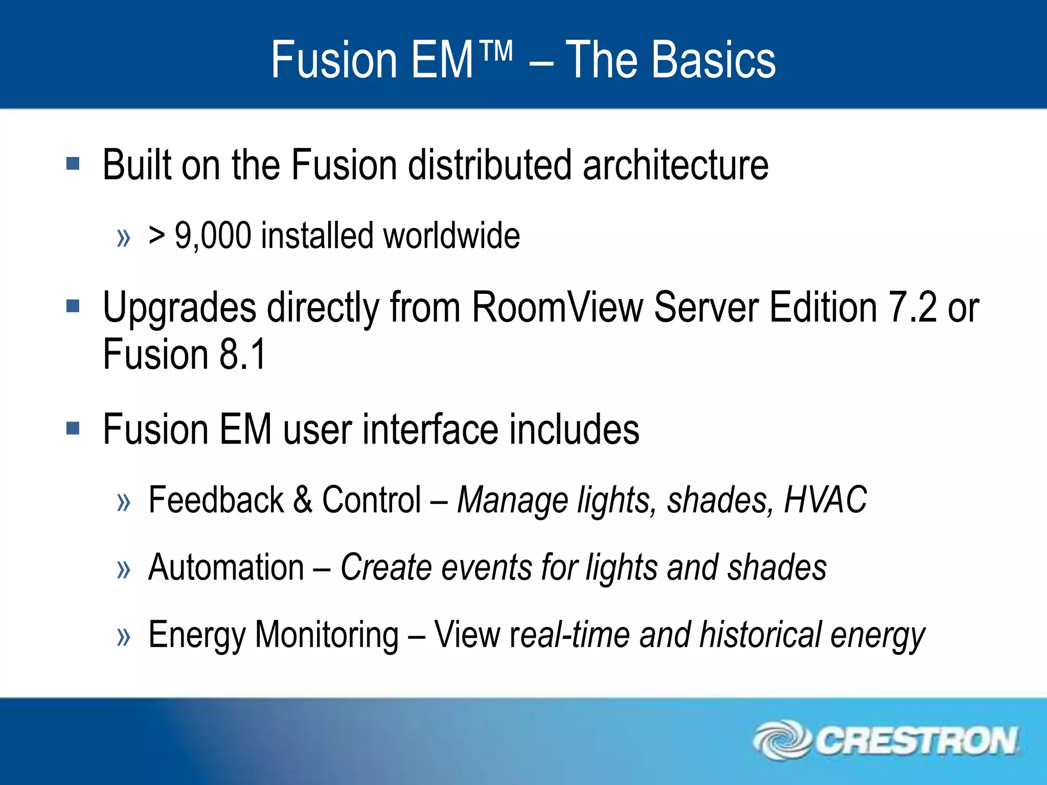 Fusion EM™ – The Basics
 Built on the Fusion distributed architecture
   » > 9,000 installed worldwide
 Upgrades directly from RoomView Server Edition 7.2 or
  Fusion 8.1
 Fusion EM user interface includes
   » Feedback & Control – Manage lights, shades, HVAC
   » Automation – Create events for lights and shades
   » Energy Monitoring – View real-time and historical energy
 