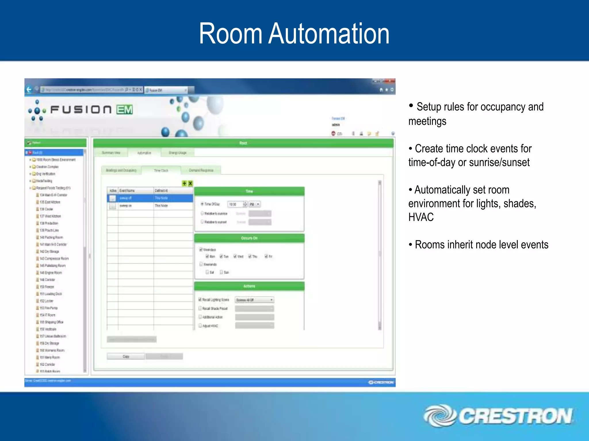 Room Automation

                  • Setup rules for occupancy and
                  meetings

                  • Create time clock events for
                  time-of-day or sunrise/sunset

                  • Automatically set room
                  environment for lights, shades,
                  HVAC

                  • Rooms inherit node level events
 