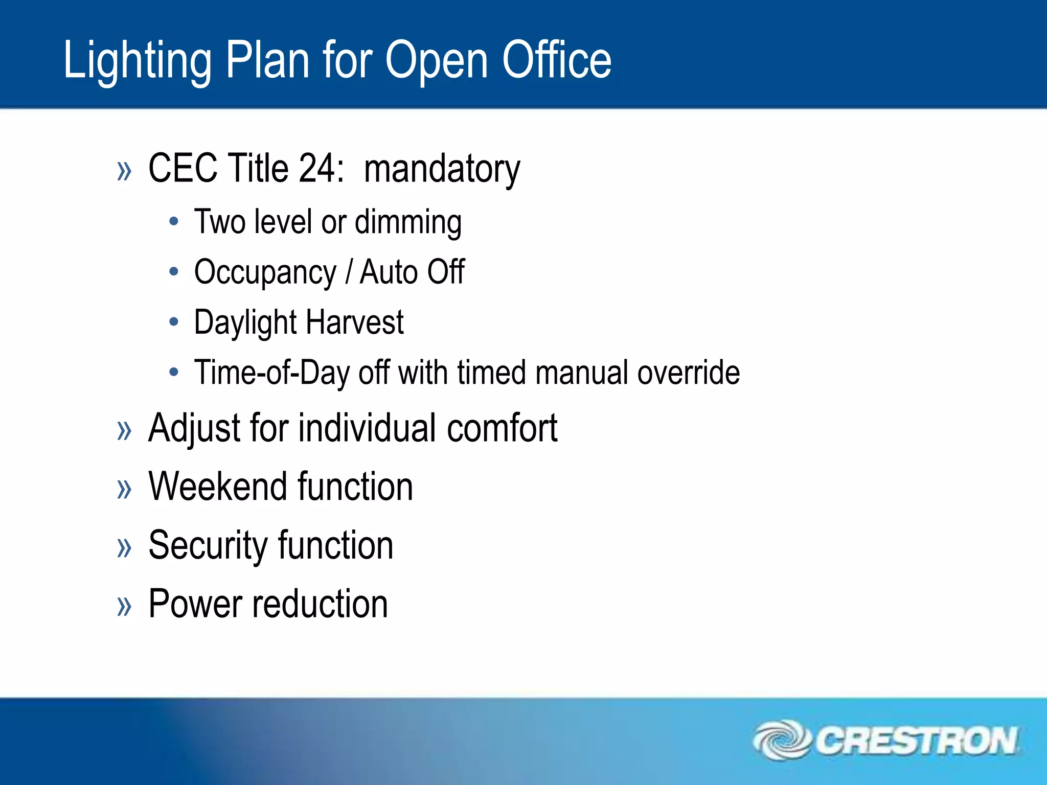 Lighting Plan for Open Office
  » CEC Title 24: mandatory
       •   Two level or dimming
       •   Occupancy / Auto Off
       •   Daylight Harvest
       •   Time-of-Day off with timed manual override
  »   Adjust for individual comfort
  »   Weekend function
  »   Security function
  »   Power reduction
 