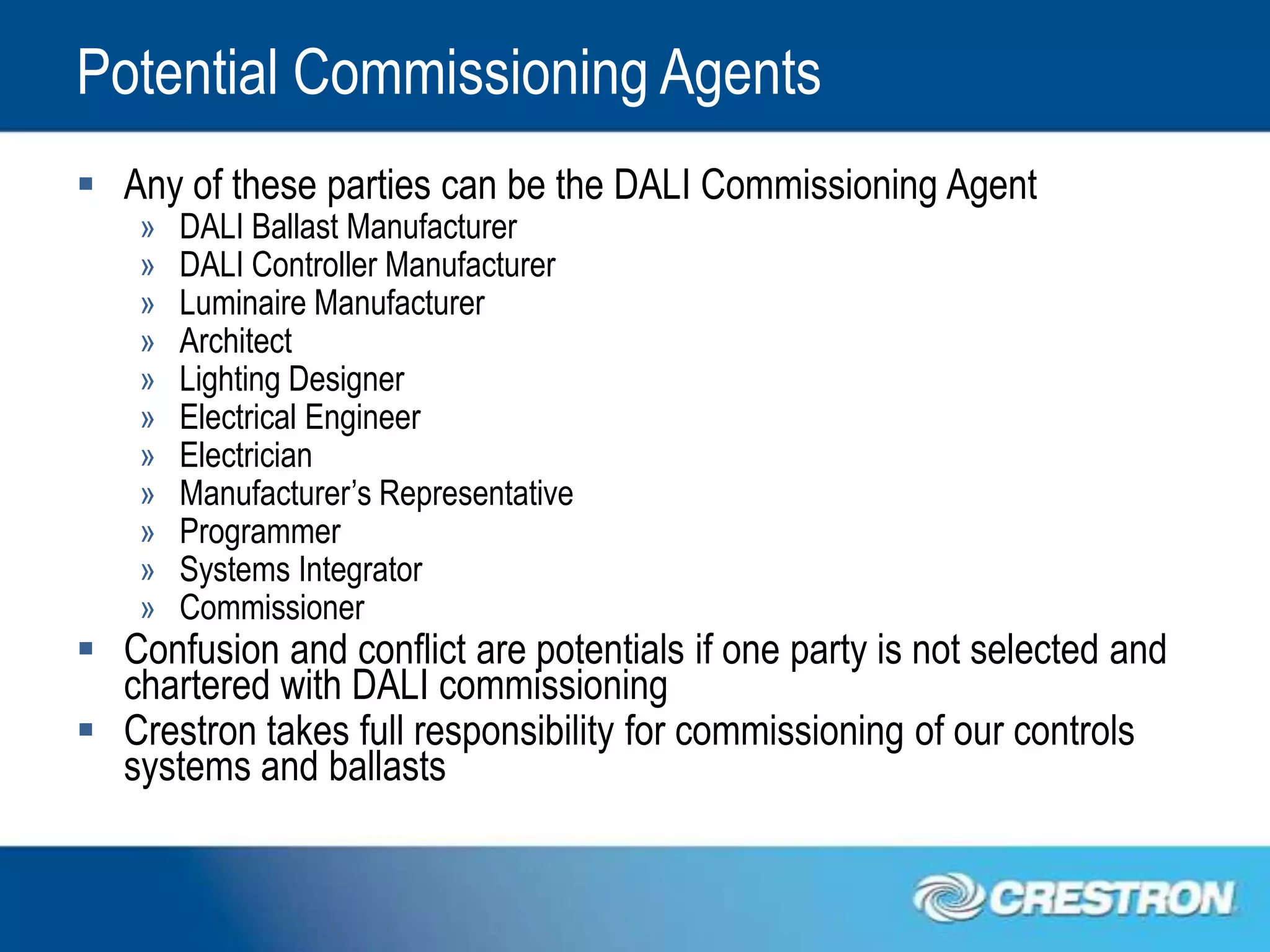 Potential Commissioning Agents
 Any of these parties can be the DALI Commissioning Agent
    »   DALI Ballast Manufacturer
    »   DALI Controller Manufacturer
    »   Luminaire Manufacturer
    »   Architect
    »   Lighting Designer
    »   Electrical Engineer
    »   Electrician
    »   Manufacturer’s Representative
    »   Programmer
    »   Systems Integrator
    »   Commissioner
 Confusion and conflict are potentials if one party is not selected and
  chartered with DALI commissioning
 Crestron takes full responsibility for commissioning of our controls
  systems and ballasts
 
