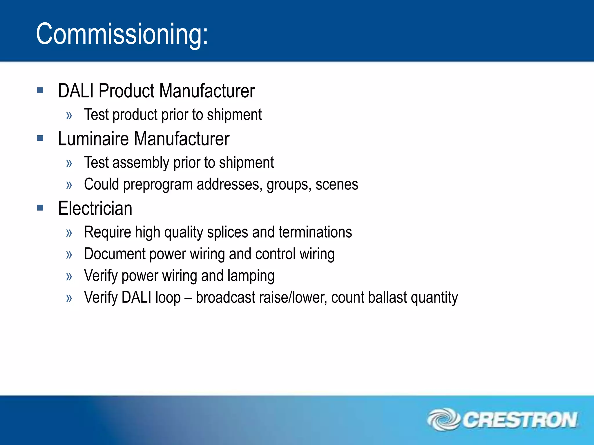 Commissioning:
 DALI Product Manufacturer
   » Test product prior to shipment
 Luminaire Manufacturer
   » Test assembly prior to shipment
   » Could preprogram addresses, groups, scenes
 Electrician
   »   Require high quality splices and terminations
   »   Document power wiring and control wiring
   »   Verify power wiring and lamping
   »   Verify DALI loop – broadcast raise/lower, count ballast quantity
 