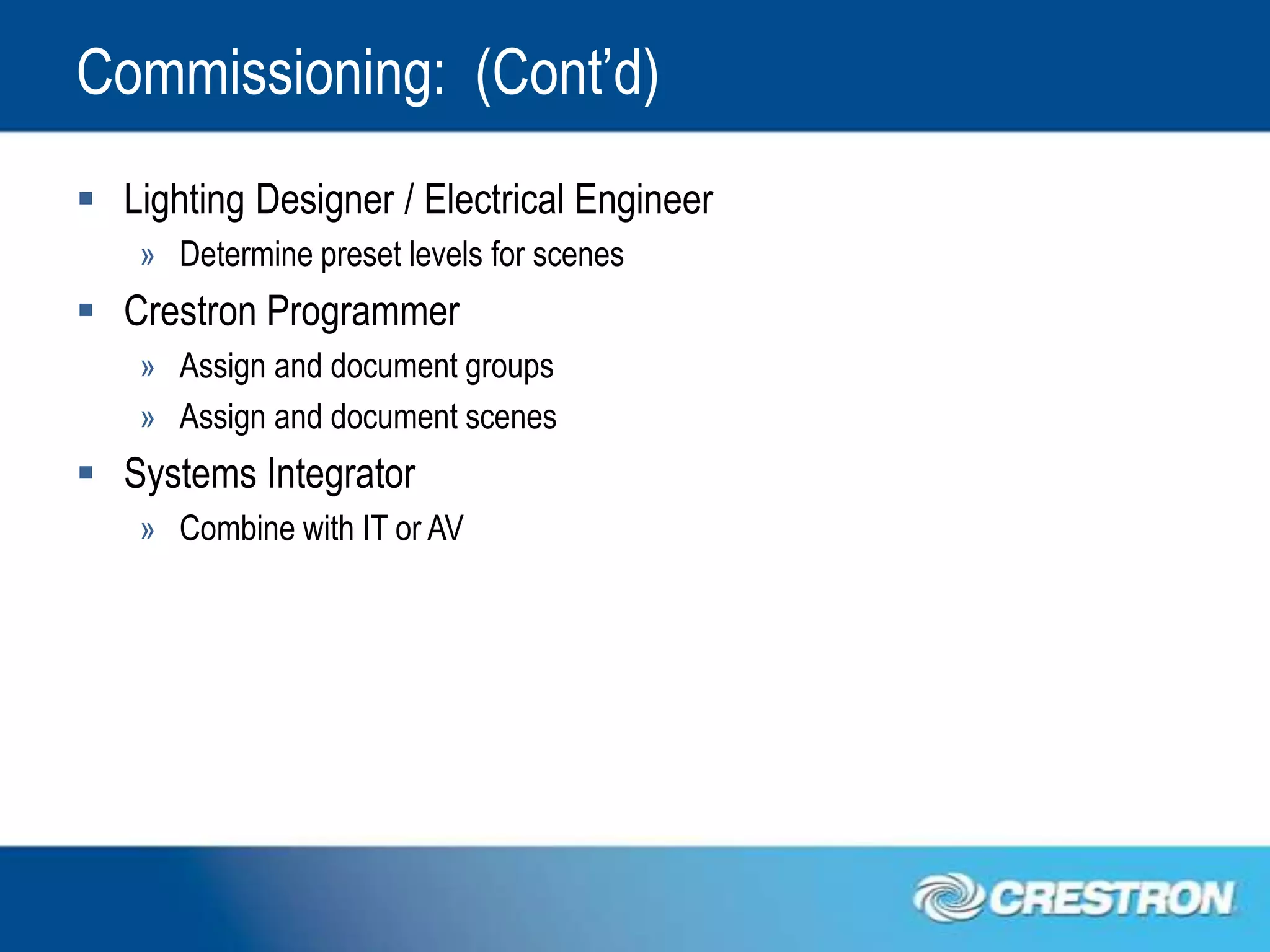 Commissioning: (Cont’d)
 Lighting Designer / Electrical Engineer
    » Determine preset levels for scenes
 Crestron Programmer
    » Assign and document groups
    » Assign and document scenes
 Systems Integrator
    » Combine with IT or AV
 