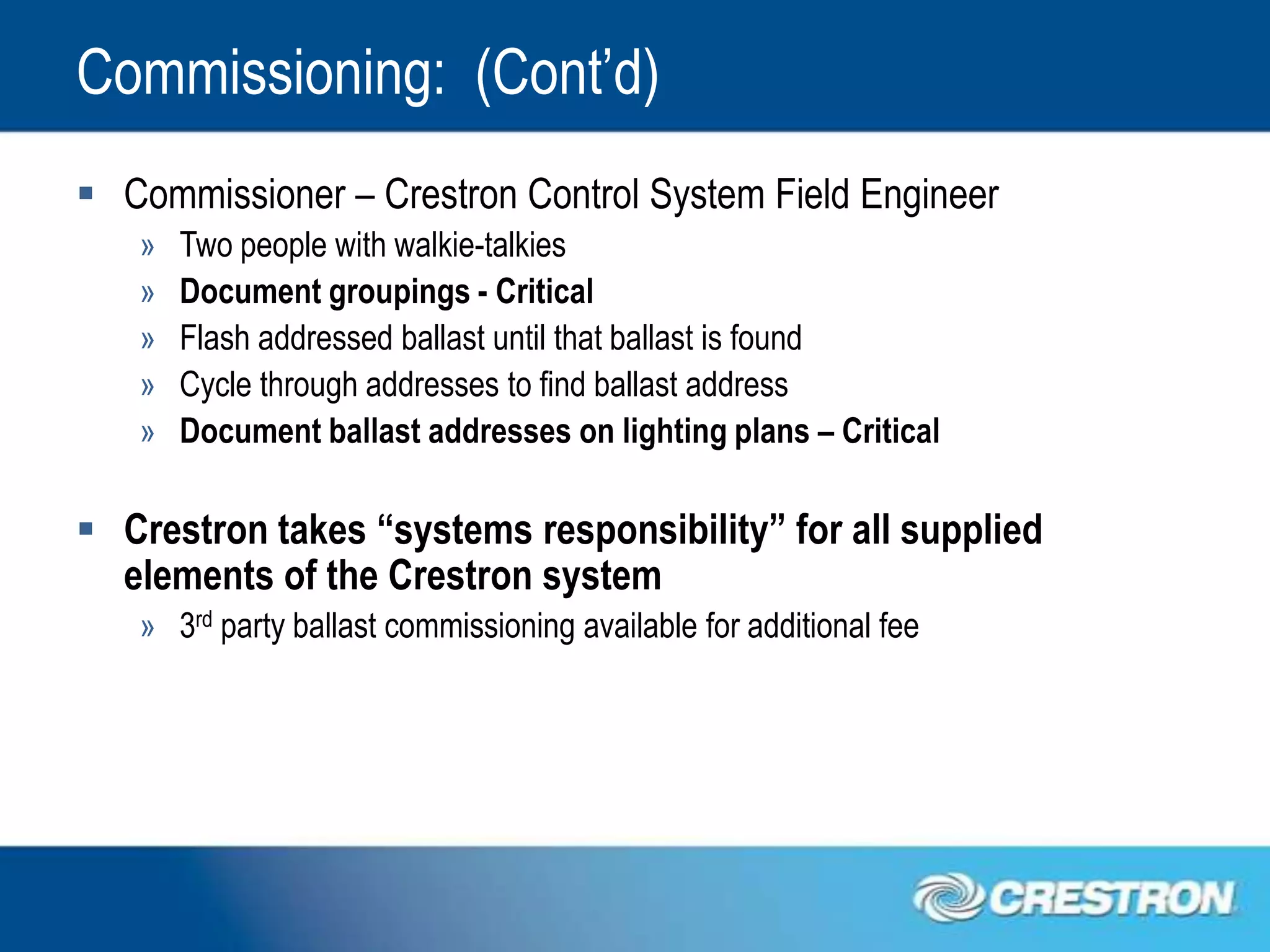 Commissioning: (Cont’d)
 Commissioner – Crestron Control System Field Engineer
   »   Two people with walkie-talkies
   »   Document groupings - Critical
   »   Flash addressed ballast until that ballast is found
   »   Cycle through addresses to find ballast address
   »   Document ballast addresses on lighting plans – Critical

 Crestron takes “systems responsibility” for all supplied
  elements of the Crestron system
   » 3rd party ballast commissioning available for additional fee
 