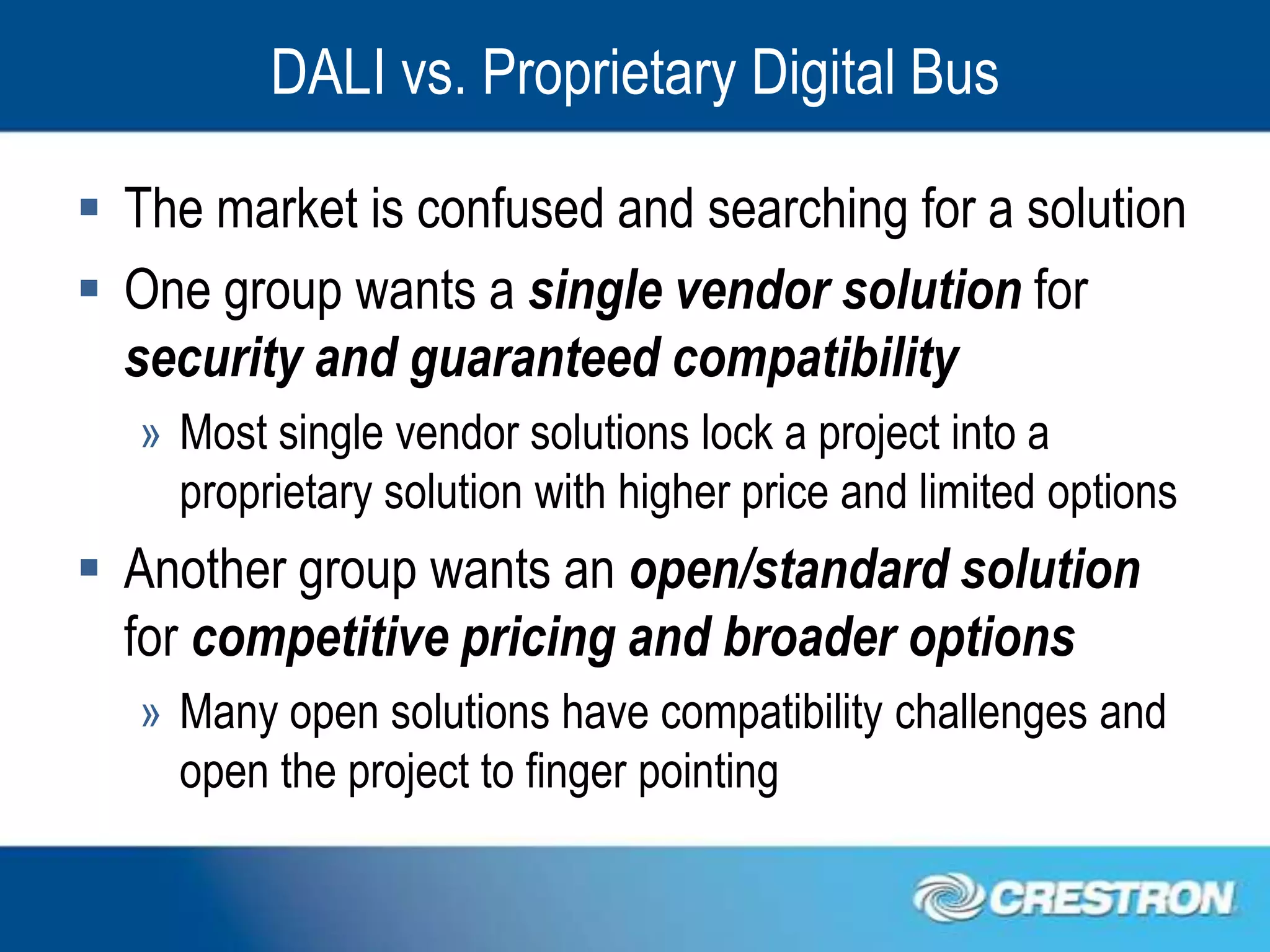DALI vs. Proprietary Digital Bus

 The market is confused and searching for a solution
 One group wants a single vendor solution for
  security and guaranteed compatibility
   » Most single vendor solutions lock a project into a
     proprietary solution with higher price and limited options
 Another group wants an open/standard solution
  for competitive pricing and broader options
   » Many open solutions have compatibility challenges and
     open the project to finger pointing
 