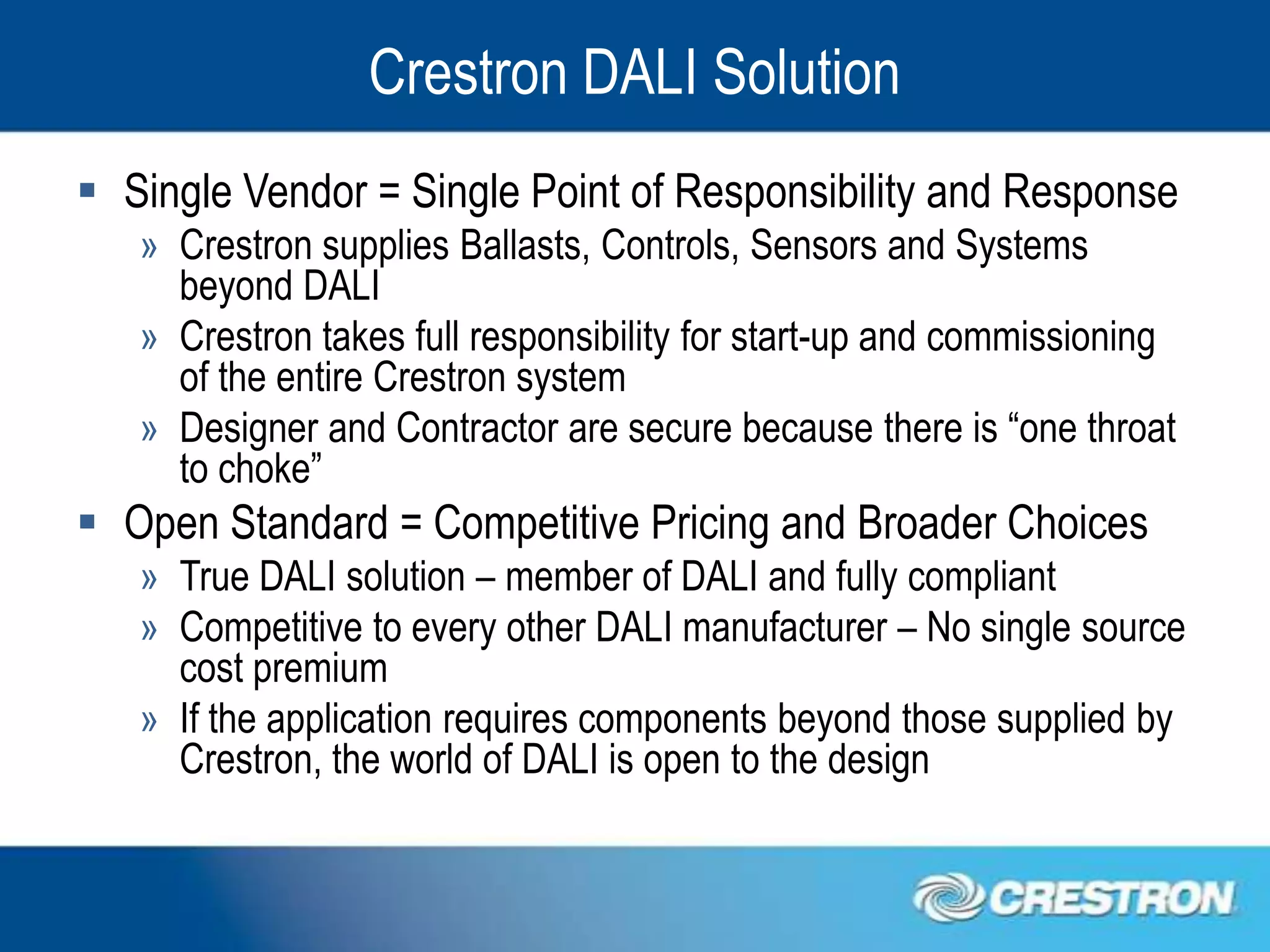 Crestron DALI Solution
 Single Vendor = Single Point of Responsibility and Response
   » Crestron supplies Ballasts, Controls, Sensors and Systems
     beyond DALI
   » Crestron takes full responsibility for start-up and commissioning
     of the entire Crestron system
   » Designer and Contractor are secure because there is “one throat
     to choke”
 Open Standard = Competitive Pricing and Broader Choices
   » True DALI solution – member of DALI and fully compliant
   » Competitive to every other DALI manufacturer – No single source
     cost premium
   » If the application requires components beyond those supplied by
     Crestron, the world of DALI is open to the design
 