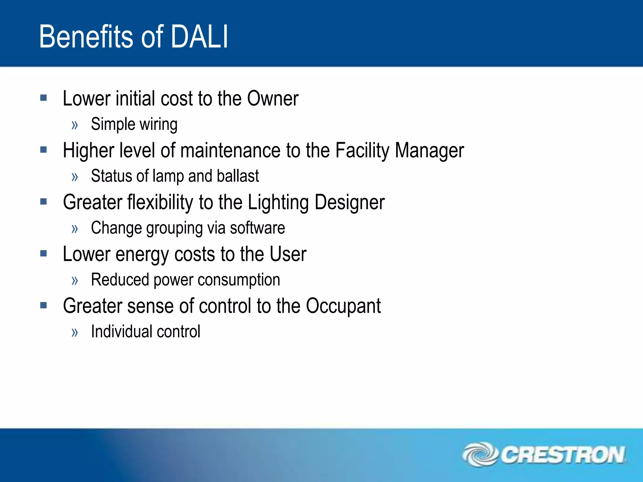 Benefits of DALI
 Lower initial cost to the Owner
    » Simple wiring
 Higher level of maintenance to the Facility Manager
    » Status of lamp and ballast
 Greater flexibility to the Lighting Designer
    » Change grouping via software
 Lower energy costs to the User
    » Reduced power consumption
 Greater sense of control to the Occupant
    » Individual control
 