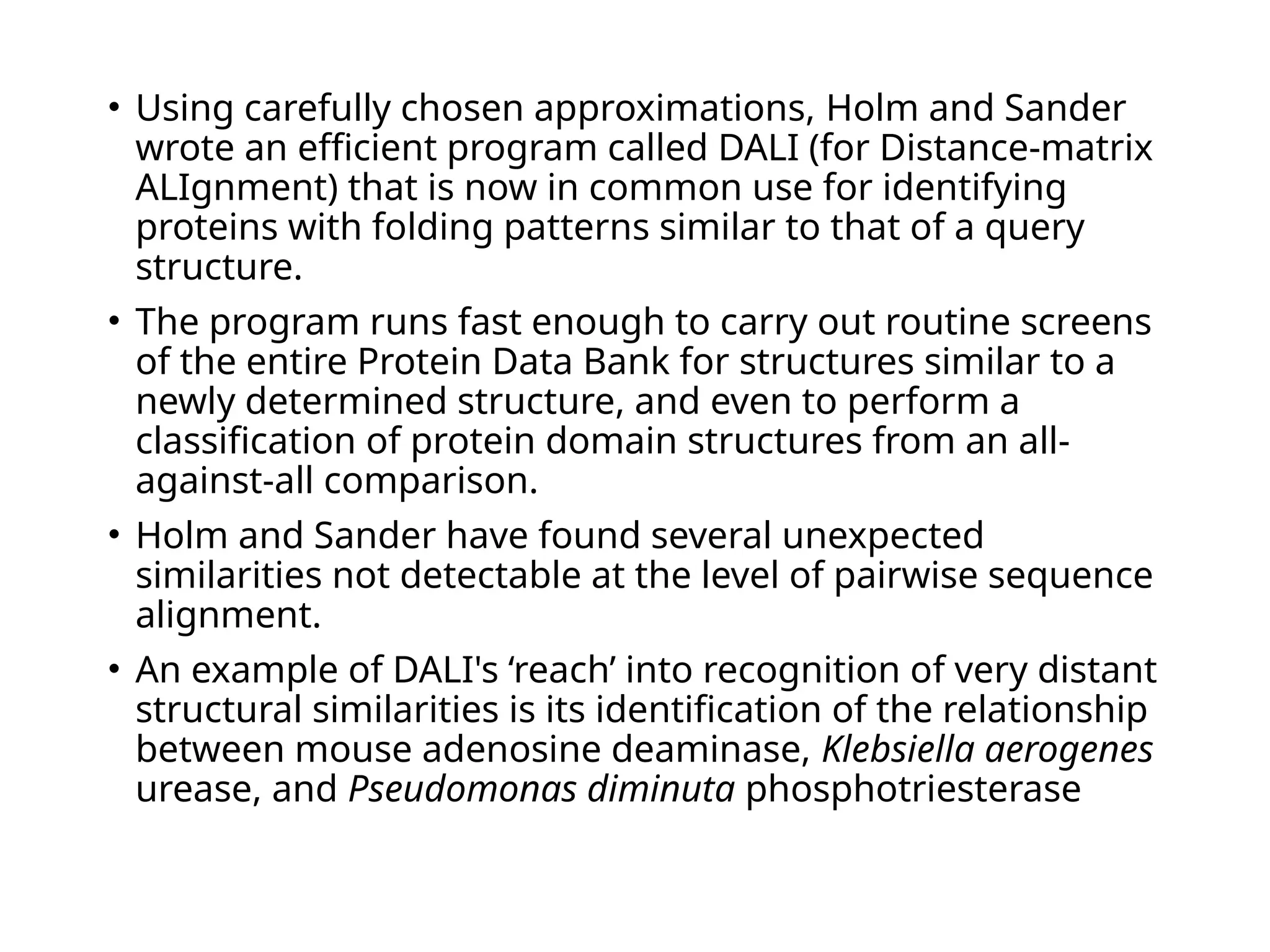 • Using carefully chosen approximations, Holm and Sander
wrote an efficient program called DALI (for Distance-matrix
ALIgnment) that is now in common use for identifying
proteins with folding patterns similar to that of a query
structure.
• The program runs fast enough to carry out routine screens
of the entire Protein Data Bank for structures similar to a
newly determined structure, and even to perform a
classification of protein domain structures from an all-
against-all comparison.
• Holm and Sander have found several unexpected
similarities not detectable at the level of pairwise sequence
alignment.
• An example of DALI's ‘reach’ into recognition of very distant
structural similarities is its identification of the relationship
between mouse adenosine deaminase, Klebsiella aerogenes
urease, and Pseudomonas diminuta phosphotriesterase
 