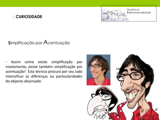 Da linha à
                                                 Tridimensionalidade
   | CURIOSIDADE




 Simplificação por Acentuação



- Assim como existe simplificação por
nivelamento, existe também simplificação por
acentuação! Esta técnica procura por seu lado
intensificar as diferenças ou particularidades
do objecto observado
 