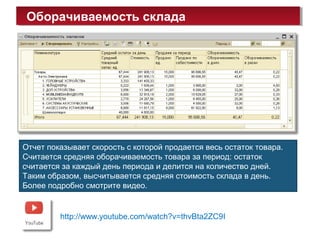 Оборачиваемость складаОборачиваемость склада
http://www.youtube.com/watch?v=thvBta2ZC9I
Отчет показывает скорость с которой продается весь остаток товара.
Считается средняя оборачиваемость товара за период: остаток
считается за каждый день периода и делится на количество дней.
Таким образом, высчитывается средняя стоимость склада в день.
Более подробно смотрите видео.
 
