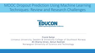 MOOC Dropout Prediction Using Machine Learning
Techniques: Review and Research Challenges
Fisnik Dalipi
Linnaeus University, Sweden & University College of Southeast Norway
Ali Shariq Imran, Zenun Kastrati
Norwegian University of Science and Technology
 
