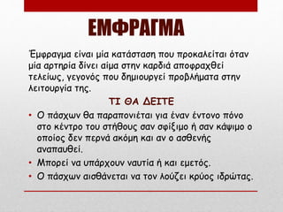 ΕΜΦΡΑΓΜΑ
Έμφραγμα είναι μία κατάσταση που προκαλείται όταν
μία αρτηρία δίνει αίμα στην καρδιά αποφραχθεί
τελείως, γεγονός που δημιουργεί προβλήματα στην
λειτουργία της.
ΤΙ ΘΑ ΔΕΙΤΕ
• Ο πάσχων θα παραπονιέται για έναν έντονο πόνο
στο κέντρο του στήθους σαν σφίξιμο ή σαν κάψιμο ο
οποίος δεν περνά ακόμη και αν ο ασθενής
αναπαυθεί.
• Μπορεί να υπάρχουν ναυτία ή και εμετός.
• Ο πάσχων αισθάνεται να τον λούζει κρύος ιδρώτας.
 