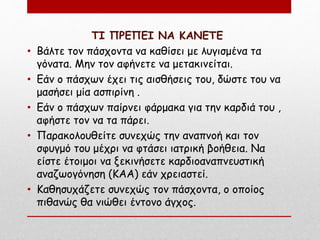 ΤΙ ΠΡΕΠΕΙ ΝΑ ΚΑΝΕΤΕ
• Βάλτε τον πάσχοντα να καθίσει με λυγισμένα τα
γόνατα. Μην τον αφήνετε να μετακινείται.
• Εάν ο πάσχων έχει τις αισθήσεις του, δώστε του να
μασήσει μία ασπιρίνη .
• Εάν ο πάσχων παίρνει φάρμακα για την καρδιά του ,
αφήστε τον να τα πάρει.
• Παρακολουθείτε συνεχώς την αναπνοή και τον
σφυγμό του μέχρι να φτάσει ιατρική βοήθεια. Να
είστε έτοιμοι να ξεκινήσετε καρδιοαναπνευστική
αναζωογόνηση (ΚΑΑ) εάν χρειαστεί.
• Καθησυχάζετε συνεχώς τον πάσχοντα, ο οποίος
πιθανώς θα νιώθει έντονο άγχος.
 