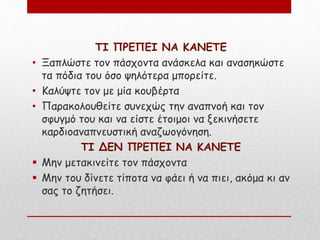 ΤΙ ΠΡΕΠΕΙ ΝΑ ΚΑΝΕΤΕ
• Ξαπλώστε τον πάσχοντα ανάσκελα και ανασηκώστε
τα πόδια του όσο ψηλότερα μπορείτε.
• Καλύψτε τον με μία κουβέρτα
• Παρακολουθείτε συνεχώς την αναπνοή και τον
σφυγμό του και να είστε έτοιμοι να ξεκινήσετε
καρδιοαναπνευστική αναζωογόνηση.
ΤΙ ΔΕΝ ΠΡΕΠΕΙ ΝΑ ΚΑΝΕΤΕ
 Μην μετακινείτε τον πάσχοντα
 Μην του δίνετε τίποτα να φάει ή να πιει, ακόμα κι αν
σας το ζητήσει.
 