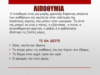 ΛΙΠΟΘΥΜΙΑ
Η λιποθυμία είναι μια μικρής χρονικής διάρκειας απώλεια
των αισθήσεων και οφείλεται στην ελάττωση της
ποσότητας αίματος που φτάνει στον εγκέφαλο. Τα αίτιά
της μπορεί να είναι ο πόνος, η εξάντληση , η πείνα, η
συναισθηματική φόρτιση, ο φόβος ή η ορθοστασία,
ιδιαίτερα τις ζεστές μέρες.
ΤΙ ΘΑ ΔΕΙΤΕ
 Ζάλη, ναυτία και ιδρώτα.
 Το άτομο χάνει τις αισθήσεις του και πέφτει στο έδαφος.
 Το δέρμα είναι ωχρό, κρύο και υγρό.
 Ο σφυγμός του είναι αργός.
 