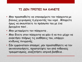 ΤΙ ΔΕΝ ΠΡΕΠΕΙ ΝΑ ΚΑΝΕΤΕ
• Μην προσπαθείτε να επαναφέρετε τον πάσχοντα με
βίαιους χειρισμούς ή ρίχνοντάς του νερό . Μπορείτε
όμως να σκουπίσετε το πρόσωπο του με ένα
βρεγμένο πανί .
• Μην μεταφέρετε τον πάσχοντα .
• Μην δίνετε στον πάσχοντα να φάει ή να πιει μέχρι να
ανακτήσει πλήρως τις αισθήσεις του, υπάρχει
κίνδυνος πνιγμονής.
• Εάν εμφανιστούν σπασμοί, μην προσπαθήσετε να τον
ακινητοποιήσετε, προστατέψτε τον από πιθανούς
τραυματισμούς, αναζητήστε ιατρική βοήθεια .
 