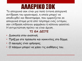 ΑΛΛΕΡΙΚΟ ΣΟΚ
Το αλλεργικό σοκ είναι μια πολύ έντονη αλλεργική
αντίδραση του οργανισμού, η οποία μπορεί να
αποδειχθεί και θανατηφόρα, που εμφανίζεται σε
αλλεργικά άτομα μετά από τσίμπημα ενός εντόμου,
σαν επίδραση κάποιου φαρμάκου ή κάποιου φαγητού.
Η αντιμετώπιση πρέπει να είναι άμεση .
ΤΙ ΘΑ ΔΕΙΤΕ
• Δυσκολία στην αναπνοή.
• Πρήξιμο στο πρόσωπο και κοκκινίλες στο δέρμα.
• Ο σφυγμός είναι γρήγορος.
• Ο πάσχων μπορεί να χάσει τις αισθήσεις του.
 