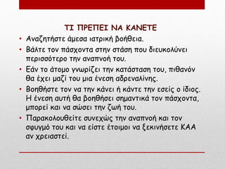 ΤΙ ΠΡΕΠΕΙ ΝΑ ΚΑΝΕΤΕ
• Αναζητήστε άμεσα ιατρική βοήθεια.
• Βάλτε τον πάσχοντα στην στάση που διευκολύνει
περισσότερο την αναπνοή του.
• Εάν το άτομο γνωρίζει την κατάσταση του, πιθανόν
θα έχει μαζί του μια ένεση αδρεναλίνης.
• Βοηθήστε τον να την κάνει ή κάντε την εσείς ο ίδιος.
Η ένεση αυτή θα βοηθήσει σημαντικά τον πάσχοντα,
μπορεί και να σώσει την ζωή του.
• Παρακολουθείτε συνεχώς την αναπνοή και τον
σφυγμό του και να είστε έτοιμοι να ξεκινήσετε ΚΑΑ
αν χρειαστεί.
 