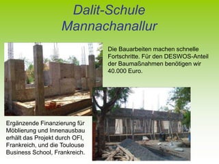Dalit-Schule
                    Mannachanallur
                                Die Bauarbeiten machen schnelle
                                Fortschritte. Für den DESWOS-Anteil
                                der Baumaßnahmen benötigen wir
                                40.000 Euro.




Ergänzende Finanzierung für
Möblierung und Innenausbau
erhält das Projekt durch OFI,
Frankreich, und die Toulouse
Business School, Frankreich.
 
