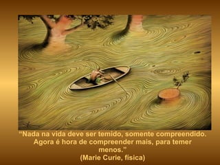 “ Nada na vida deve ser temido, somente compreendido. Agora é hora de compreender mais, para temer menos.” (Marie Curie, física) 