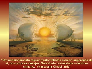 “ Um relacionamento requer muito trabalho e amor: superação de si, dos próprios desejos. Sobretudo curiosidade e nenhum cinismo.” (Nastassja Kinski, atriz) 