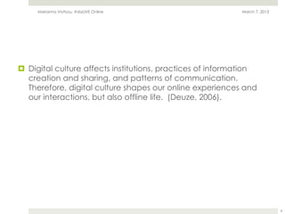 Marianna Vivitsou, #daLIVE Online                       March 7, 2013




¤  Digital culture affects institutions, practices of information
    creation and sharing, and patterns of communication.
    Therefore, digital culture shapes our online experiences and
    our interactions, but also offline life. (Deuze, 2006).




                                                                             4
 