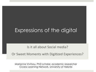 Expressions of the digital


             Is	
  it	
  all	
  about	
  Social	
  media?	
  	
  
Or	
  Sweet	
  Moments	
  with	
  Digi9zed	
  Experiences?	
  

  Marianna Vivitsou, PhD scholar, academic researcher
     Cicero Learning Network, University of Helsinki
 