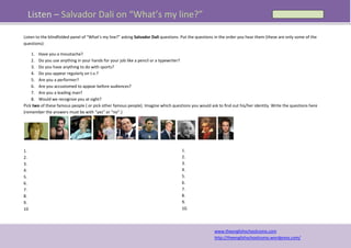 Listen – Salvador Dali on “What’s my line?”

Listen to the blindfolded panel of “What’s my line?” asking Salvador Dali questions. Put the questions in the order you hear them (these are only some of the
questions):

    1. Have you a moustache?
    2. Do you use anything in your hands for your job like a pencil or a typewriter?
    3. Do you have anything to do with sports?
    4. Do you appear regularly on t.v.?
    5. Are you a performer?
    6. Are you accustomed to appear before audiences?
    7. Are you a leading man?
    8. Would we recognize you at sight?
Pick two of these famous people ( or pick other famous people). Imagine which questions you would ask to find out his/her identity. Write the questions here
(remember the answers must be with “yes” or “no”.)




                                                                       .

1.                                                                                  1.
2.                                                                                  2.
3.                                                                                  3.
4.                                                                                  4.
5.                                                                                  5.
6.                                                                                  6.
7.                                                                                  7.
8.                                                                                  8.
9.                                                                                  9.
10                                                                                  10.



                                                                                                      www.theenglishschoolcomo.com
                                                                                                      http://theenglishschoolcomo.wordpress.com/
 
