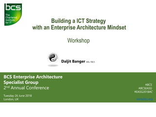 Building a ICT Strategy
with an Enterprise Architecture Mindset
Workshop
Daljit Banger MSc FBCS
BCS Enterprise Architecture
Specialist Group
2nd Annual Conference
Tuesday 26 June 2018
London, UK
#BCS
#BCSEASG
#EASG2018AC
www.bcs.org
 