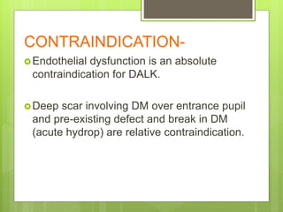 CONTRAINDICATION-
Endothelial dysfunction is an absolute
contraindication for DALK.
Deep scar involving DM over entrance pupil
and pre-existing defect and break in DM
(acute hydrop) are relative contraindication.
 