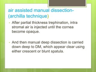 air assisted manual dissection-
(archilla technique)
• After partial thickness trephination, intra
stromal air is injected until the cornea
become opaque.
• And then manual deep dissection is carried
down deep to DM, which appear clear using
either crescent or blunt spatula.
 