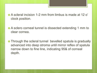  A scleral incision 1-2 mm from limbus is made at 12 o’
clock position.
 A sclero corneal tunnel is dissected extending 1 mm to
clear cornea.
 Through the scleral tunnel bevelled spatula is gradually
advanced into deep stroma until mirror reflex of spatula
narrow down to fine line, indicating 95& of corneal
depth.
 