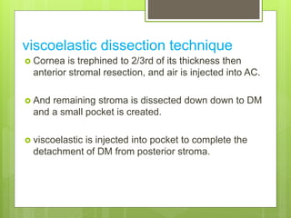 viscoelastic dissection technique
 Cornea is trephined to 2/3rd of its thickness then
anterior stromal resection, and air is injected into AC.
 And remaining stroma is dissected down down to DM
and a small pocket is created.
 viscoelastic is injected into pocket to complete the
detachment of DM from posterior stroma.
 