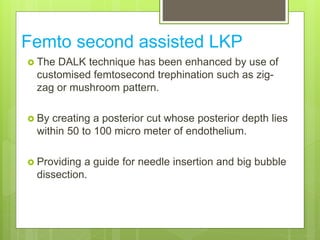 Femto second assisted LKP
 The DALK technique has been enhanced by use of
customised femtosecond trephination such as zig-
zag or mushroom pattern.
 By creating a posterior cut whose posterior depth lies
within 50 to 100 micro meter of endothelium.
 Providing a guide for needle insertion and big bubble
dissection.
 