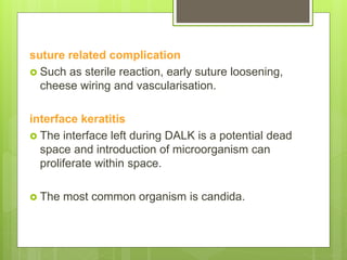 suture related complication
 Such as sterile reaction, early suture loosening,
cheese wiring and vascularisation.
interface keratitis
 The interface left during DALK is a potential dead
space and introduction of microorganism can
proliferate within space.
 The most common organism is candida.
 