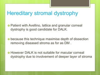 Hereditary stromal dystrophy
 Patient with Avellino, lattice and granular corneal
dystrophy is good candidate for DALK.
 because this technique maximise depth of dissection
removing diseased stroma as for as DM .
 However DALK is not suitable for macular corneal
dystrophy due to involvement of deeper layer of stroma
 
