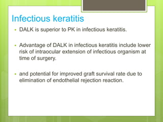 Infectious keratitis
 DALK is superior to PK in infectious keratitis.
 Advantage of DALK in infectious keratitis include lower
risk of intraocular extension of infectious organism at
time of surgery.
 and potential for improved graft survival rate due to
elimination of endothelial rejection reaction.
 