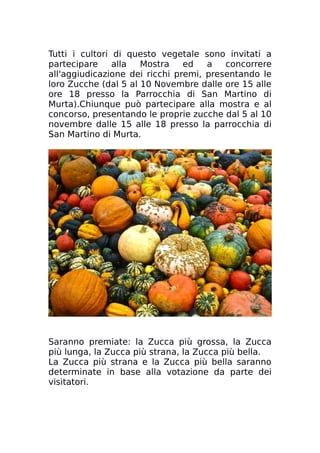 Tutti i cultori di questo vegetale sono invitati a
partecipare alla Mostra ed a concorrere
all'aggiudicazione dei ricchi premi, presentando le
loro Zucche (dal 5 al 10 Novembre dalle ore 15 alle
ore 18 presso la Parrocchia di San Martino di
Murta).Chiunque può partecipare alla mostra e al
concorso, presentando le proprie zucche dal 5 al 10
novembre dalle 15 alle 18 presso la parrocchia di
San Martino di Murta.
Saranno premiate: la Zucca più grossa, la Zucca
più lunga, la Zucca più strana, la Zucca più bella.
La Zucca più strana e la Zucca più bella saranno
determinate in base alla votazione da parte dei
visitatori.
 