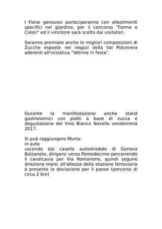 I Fiorai genovesi parteciperanno con allestimenti
specifici nel giardino, per il concorso "Forme e
Colori" ed il vincitore sarà scelto dai visitatori.
Saranno premiate anche le migliori composizioni di
Zucche esposte nei negozi della Val Polcevera
aderenti all'iniziativa "Vetrine in festa".
Durante la manifestazione anche stand
gastronomici con piatti a base di zucca e
degustazione del Vino Bianco Novello vendemmia
2017.
Si può raggiungere Murta:
in auto
uscendo dal casello autostradale di Genova
Bolzaneto, dirigersi verso Pontedecimo percorrendo
il cavalcavia per Via Romairone, quindi seguire
direzione mare; all'altezza della stazione ferroviaria
è presente la deviazione per il paese (percorso di
circa 2 Km)
 