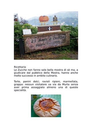 Ricettario
Le Zucche non fanno solo bella mostra di sè ma, a
giudicare dal pubblico della Mostra, hanno anche
molto successo in ambito culinario.
Torte, panini dolci, ravioli ripieni, marmellata,
grappa: nessun visitatore va via da Murta senza
aver prima assaggiato almeno una di queste
specialità.
 