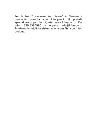 Per la tua “ vacanza su misura” a Genova e
provincia prenota con Liforyou.it: il portale
specializzato per la Liguria. www.liforyou.it Per
info: 329.8580990 – oppure info@liforyou.it.
Troviamo la migliore sistemazione per Te , con il tuo
budget.
 