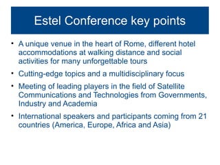 Estel Conference key points
• A unique venue in the heart of Rome, different hotel
  accommodations at walking distance and social
  activities for many unforgettable tours
• Cutting-edge topics and a multidisciplinary focus
• Meeting of leading players in the field of Satellite
  Communications and Technologies from Governments,
  Industry and Academia
• International speakers and participants coming from 21
  countries (America, Europe, Africa and Asia)
 