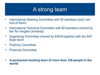 A strong team
•   International Steering Committee with 50 members (and I am
    one of them)
•   International Technical Committee with 62 members chaired by
    the Tor Vergata University
•   Organizing Committee chaired by ESOA together with the SAT
    Expo team
•   Publicity Committee
•   Financial Committee


•   A permanent working team of more than 120 people in the
    world!
 